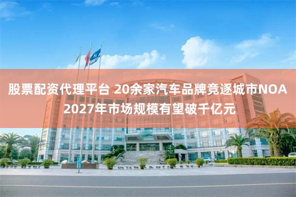 股票配资代理平台 20余家汽车品牌竞逐城市NOA 2027年市场规模有望破千亿元