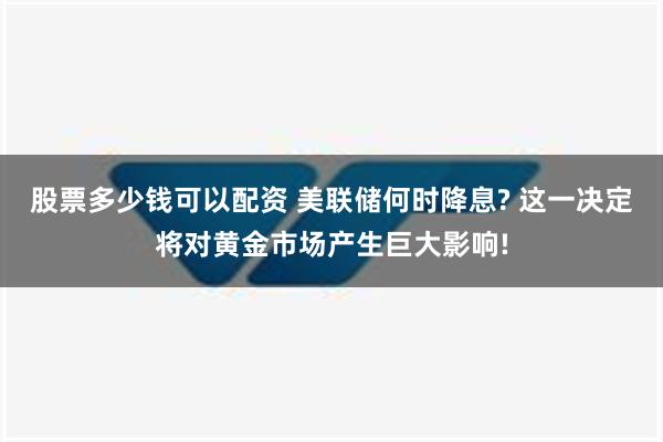 股票多少钱可以配资 美联储何时降息? 这一决定将对黄金市场产生巨大影响!