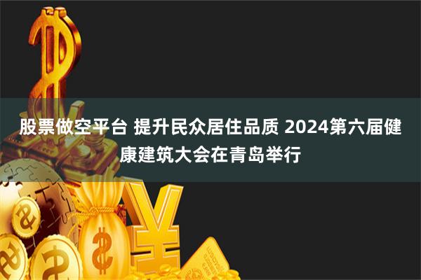 股票做空平台 提升民众居住品质 2024第六届健康建筑大会在青岛举行