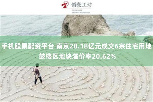 手机股票配资平台 南京28.18亿元成交6宗住宅用地 鼓楼区地块溢价率20.62%