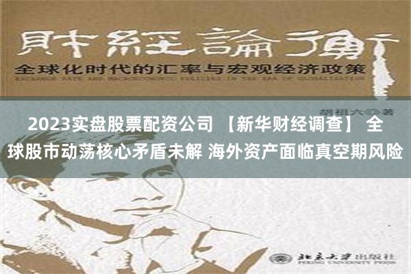 2023实盘股票配资公司 【新华财经调查】 全球股市动荡核心矛盾未解 海外资产面临真空期风险