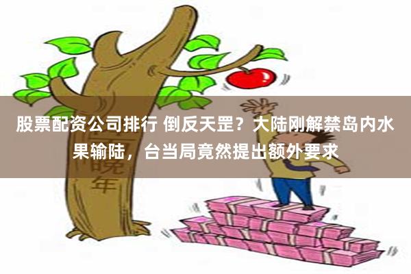 股票配资公司排行 倒反天罡？大陆刚解禁岛内水果输陆，台当局竟然提出额外要求