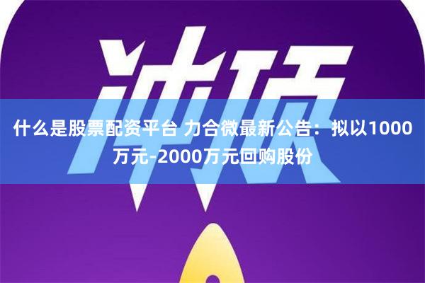 什么是股票配资平台 力合微最新公告：拟以1000万元-2000万元回购股份