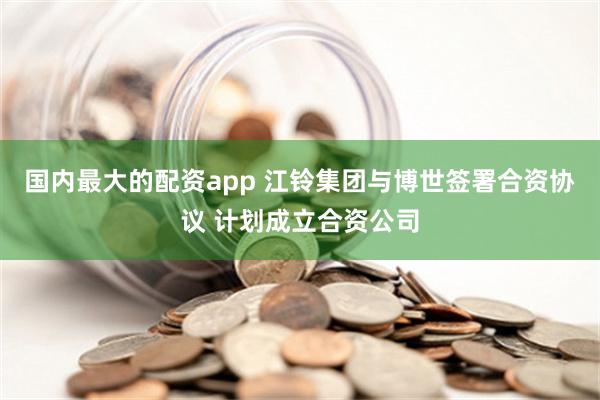 国内最大的配资app 江铃集团与博世签署合资协议 计划成立合资公司