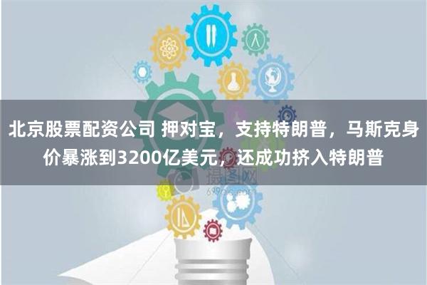 北京股票配资公司 押对宝，支持特朗普，马斯克身价暴涨到3200亿美元，还成功挤入特朗普