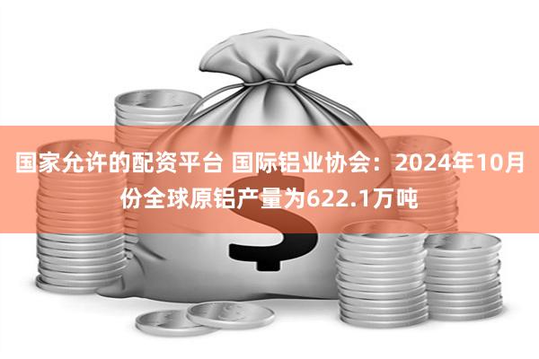 国家允许的配资平台 国际铝业协会：2024年10月份全球原铝产量为622.1万吨