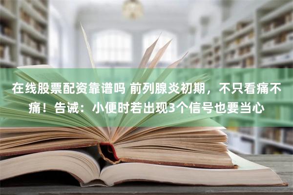 在线股票配资靠谱吗 前列腺炎初期，不只看痛不痛！告诫：小便时若出现3个信号也要当心