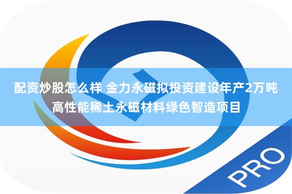 配资炒股怎么样 金力永磁拟投资建设年产2万吨高性能稀土永磁材料绿色智造项目