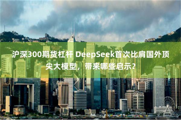 沪深300期货杠杆 DeepSeek首次比肩国外顶尖大模型，带来哪些启示？